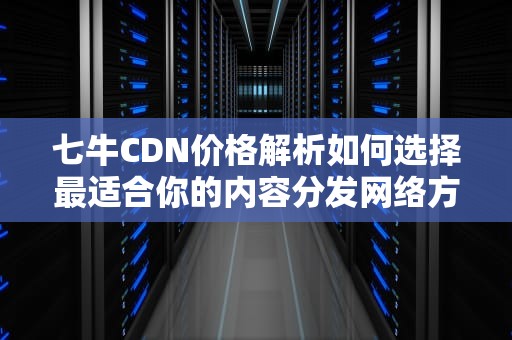 七牛CDN价格解析如何选择最适合你的内容分发网络方案