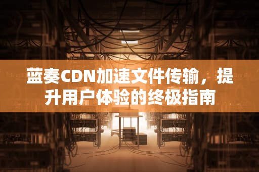 蓝奏CDN加速文件传输，提升用户体验的终极指南