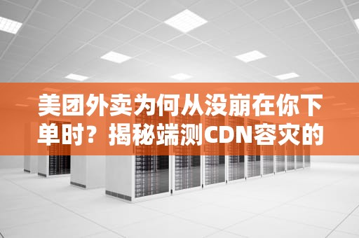 美团外卖为何从没崩在你下单时？揭秘端测CDN容灾的三大保命符