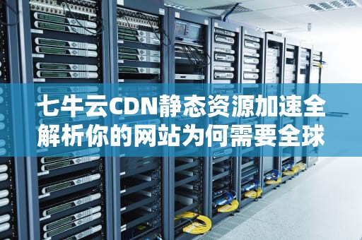 七牛云CDN静态资源加速全解析你的网站为何需要全球物流分仓？