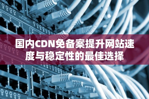 国内CDN免备案提升网站速度与稳定性的最佳选择