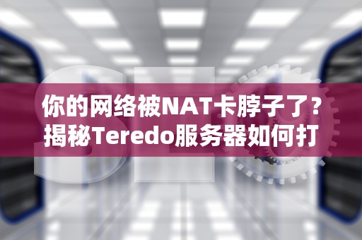 你的网络被NAT卡脖子了？揭秘Teredo服务器如何打通IPv6任督二脉