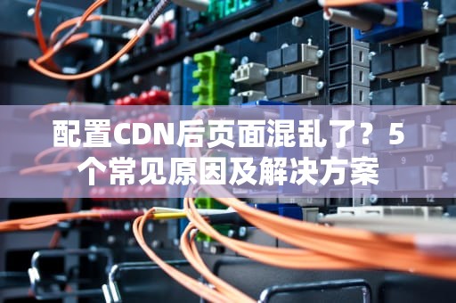 配置CDN后页面混乱了？5个常见原因及解决方案
