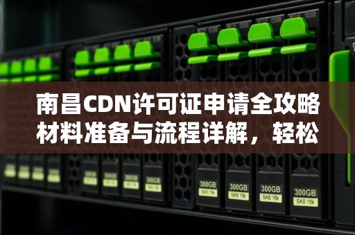 南昌CDN许可证申请全攻略材料准备与流程详解，轻松搞定！