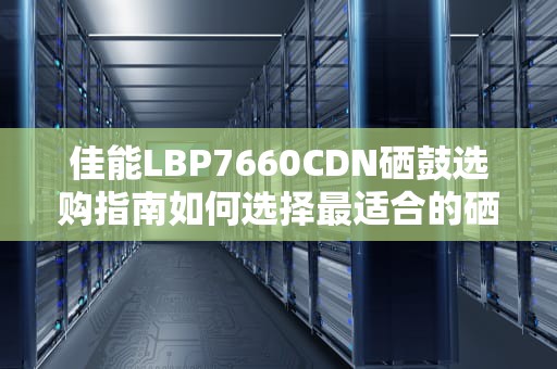 佳能LBP7660CDN硒鼓选购指南如何选择最适合的硒鼓提升打印效果