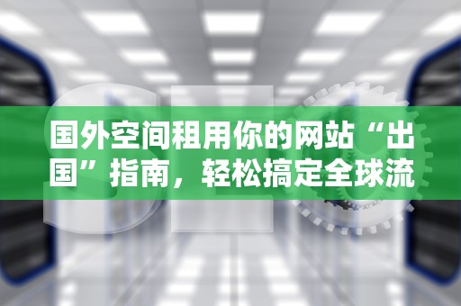 国外空间租用你的网站“出国”指南，轻松搞定全球流量！