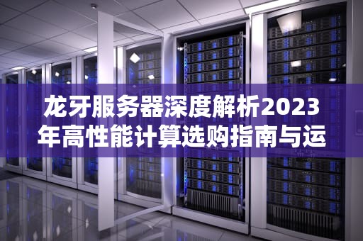 龙牙服务器深度解析2023年高性能计算选购指南与运维实践