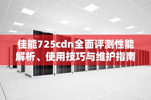 佳能725cdn全面评测性能解析、使用技巧与维护指南