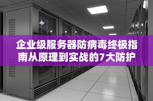 企业级服务器防病毒终极指南从原理到实战的7大防护策略