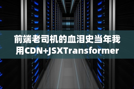 前端老司机的血泪史当年我用CDN+JSXTransformer踩过的坑都在这了