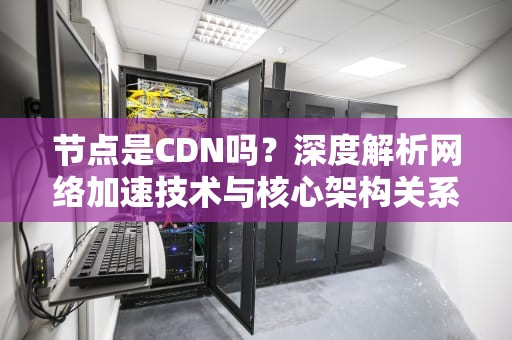 节点是CDN吗？深度解析网络加速技术与核心架构关系