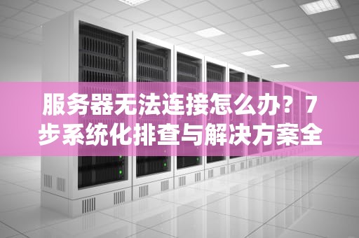 服务器无法连接怎么办？7步系统化排查与解决方案全指南