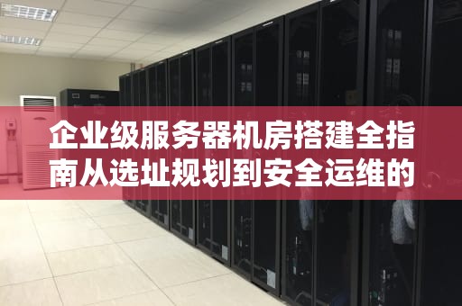 企业级服务器机房搭建全指南从选址规划到安全运维的12个关键步骤