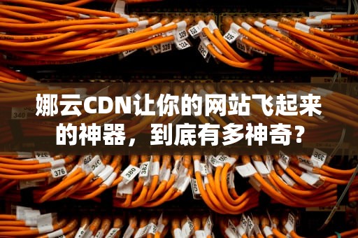 娜云CDN让你的网站飞起来的神器，到底有多神奇？