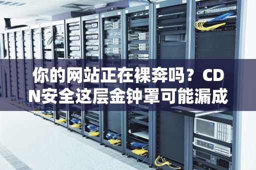 你的网站正在裸奔吗？CDN安全这层金钟罩可能漏成了筛子