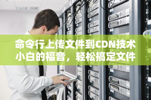 命令行上传文件到CDN技术小白的福音，轻松搞定文件传输！