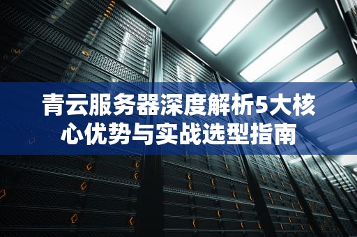 青云服务器深度解析5大核心优势与实战选型指南