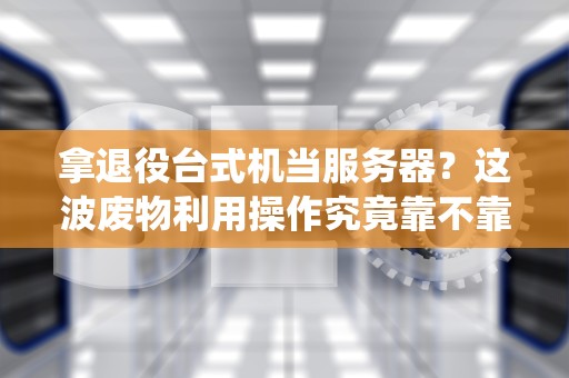 拿退役台式机当服务器？这波废物利用操作究竟靠不靠谱？老司机带你实战排雷！
