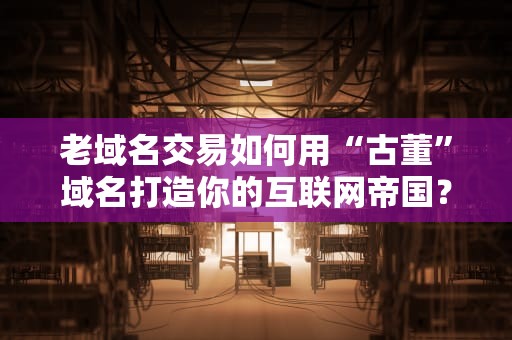 老域名交易如何用“古董”域名打造你的互联网帝国？