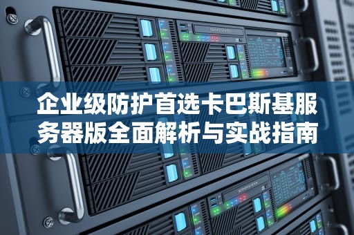 企业级防护首选卡巴斯基服务器版全面解析与实战指南