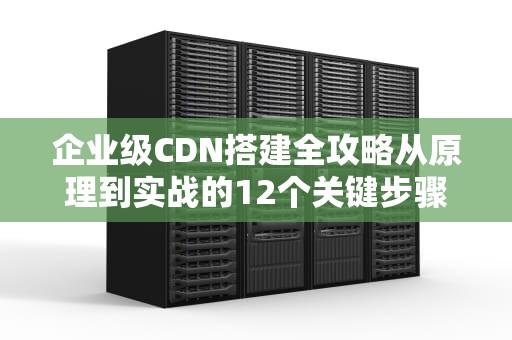 企业级CDN搭建全攻略从原理到实战的12个关键步骤