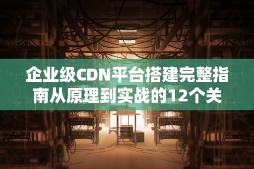 企业级CDN平台搭建完整指南从原理到实战的12个关键步骤