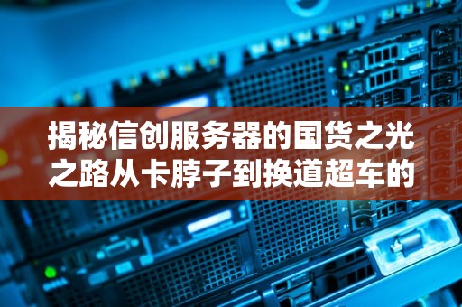 揭秘信创服务器的国货之光之路从卡脖子到换道超车的硬核段子