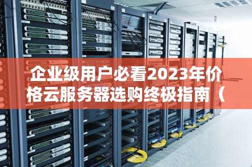企业级用户必看2023年价格云服务器选购终极指南（附成本优化方案）
