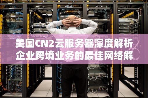 美国CN2云服务器深度解析企业跨境业务的最佳网络解决方案（2024选购指南）