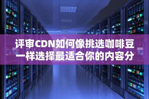 评审CDN如何像挑选咖啡豆一样选择最适合你的内容分发网络？