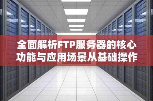 全面解析FTP服务器的核心功能与应用场景从基础操作到企业级部署指南