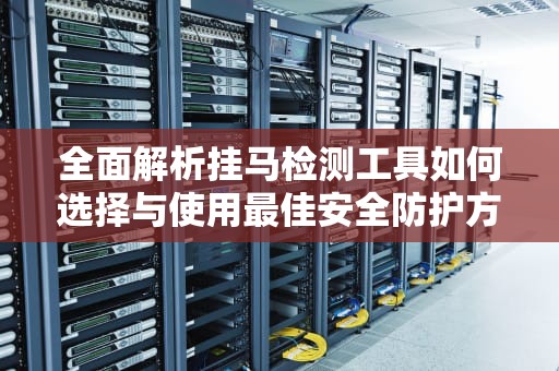 全面解析挂马检测工具如何选择与使用最佳安全防护方案