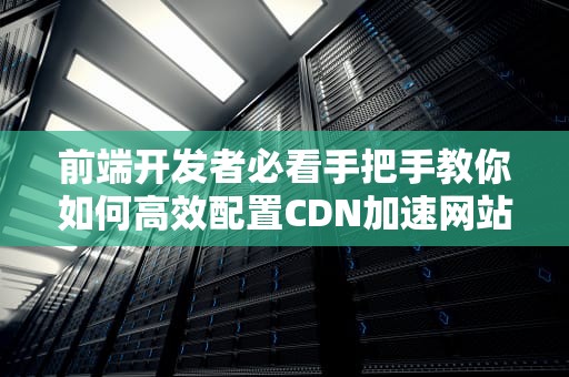 前端开发者必看手把手教你如何高效配置CDN加速网站性能