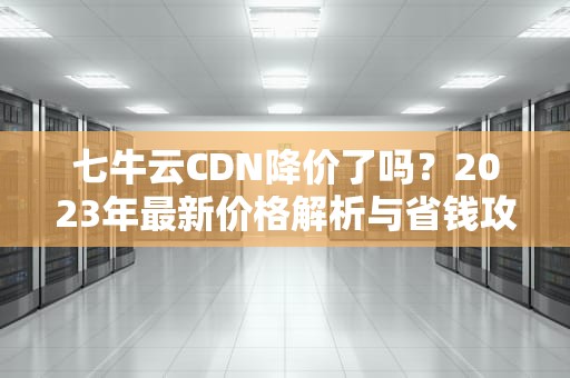 七牛云CDN降价了吗？2023年最新价格解析与省钱攻略