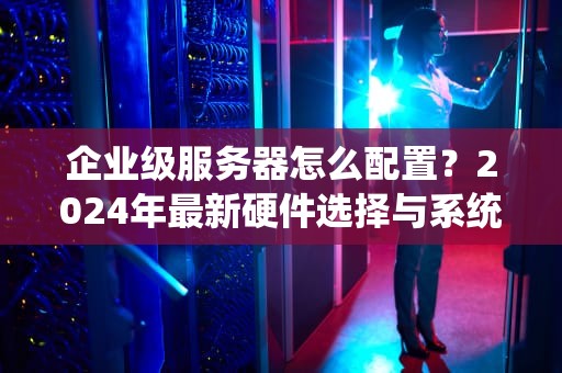 企业级服务器怎么配置？2024年最新硬件选择与系统调优指南