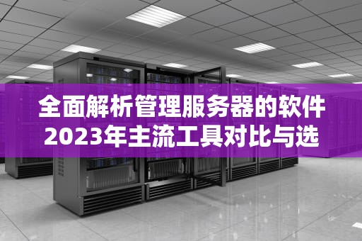 全面解析管理服务器的软件2023年主流工具对比与选型指南