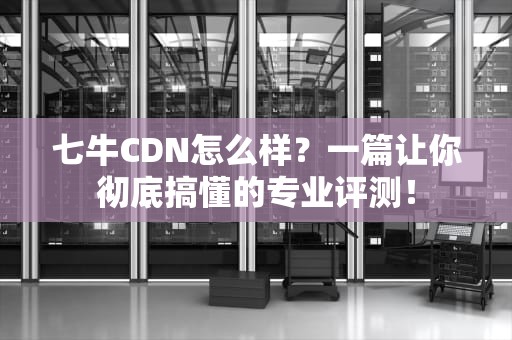 七牛CDN怎么样？一篇让你彻底搞懂的专业评测！