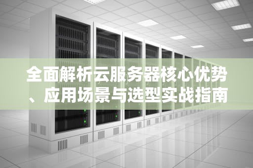 全面解析云服务器核心优势、应用场景与选型实战指南