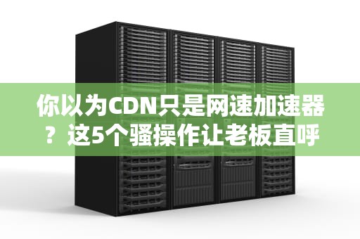 你以为CDN只是网速加速器？这5个骚操作让老板直呼加鸡腿！