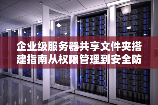 企业级服务器共享文件夹搭建指南从权限管理到安全防护的全流程解析