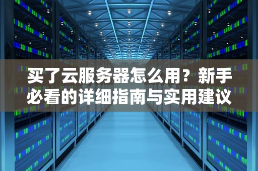 买了云服务器怎么用？新手必看的详细指南与实用建议