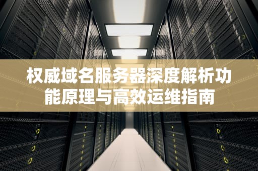 权威域名服务器深度解析功能原理与高效运维指南