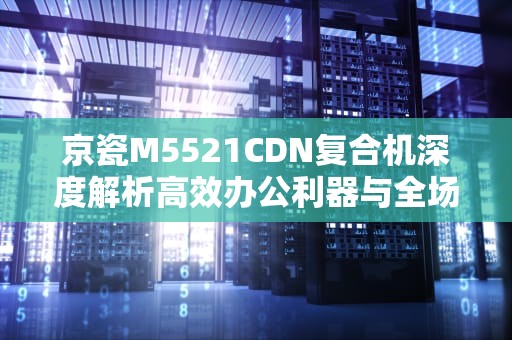 京瓷M5521CDN复合机深度解析高效办公利器与全场景使用指南
