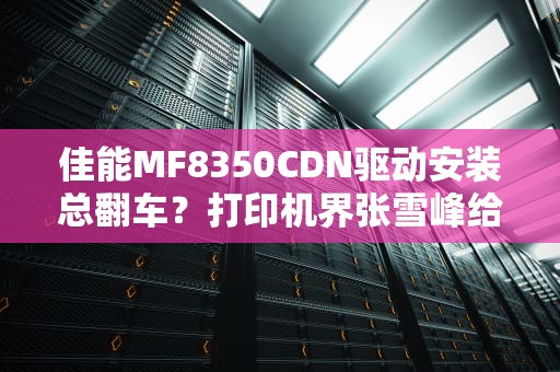 佳能MF8350CDN驱动安装总翻车？打印机界张雪峰给你划重点！