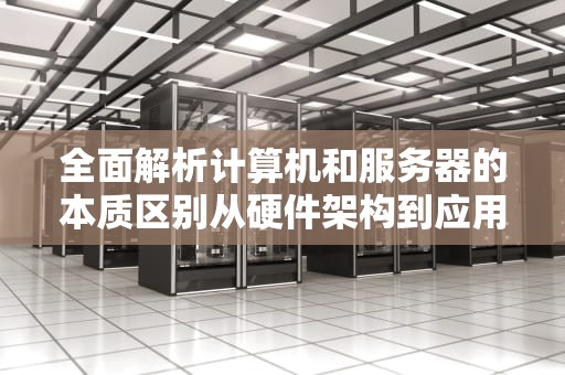 全面解析计算机和服务器的本质区别从硬件架构到应用场景的专业指南