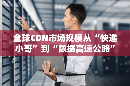 全球CDN市场规模从“快递小哥”到“数据高速公路”的进化史