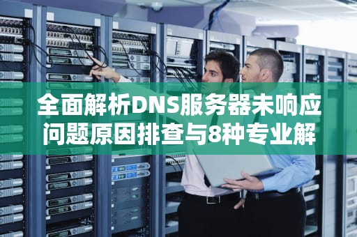 全面解析DNS服务器未响应问题原因排查与8种专业解决方案
