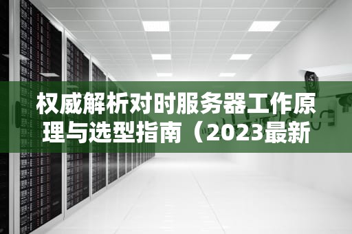 权威解析对时服务器工作原理与选型指南（2023最新版）