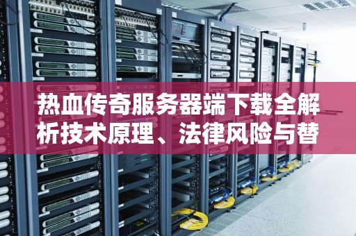 热血传奇服务器端下载全解析技术原理、法律风险与替代方案（2023深度指南）