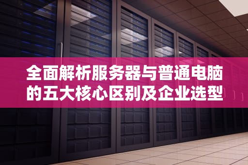 全面解析服务器与普通电脑的五大核心区别及企业选型指南